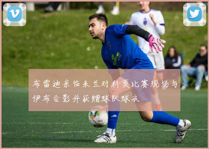 布雷迪亲临米兰对科莫比赛现场与伊布合影并获赠球队球衣