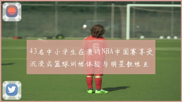 43名中小学生在澳门NBA中国赛享受沉浸式篮球训练体验与明星教练互动