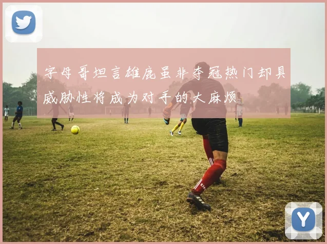 字母哥坦言雄鹿虽非夺冠热门却具威胁性将成为对手的大麻烦