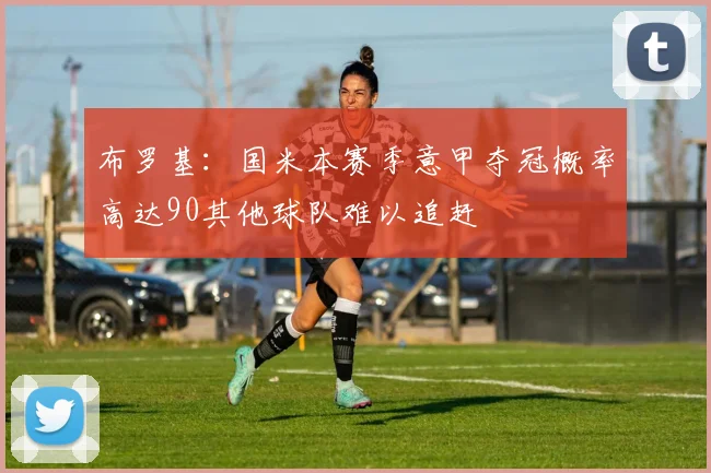 布罗基：国米本赛季意甲夺冠概率高达90其他球队难以追赶