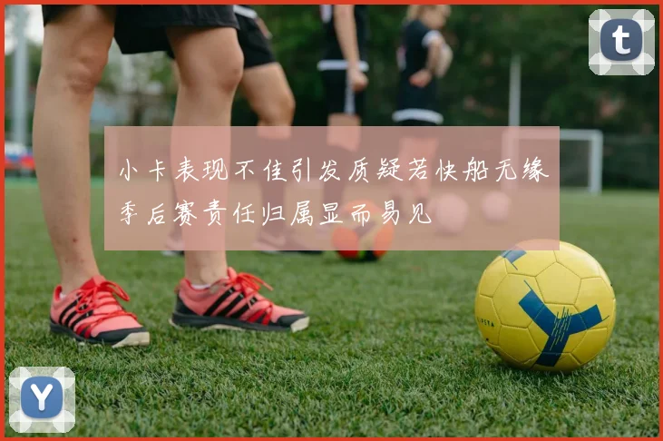 小卡表现不佳引发质疑若快船无缘季后赛责任归属显而易见