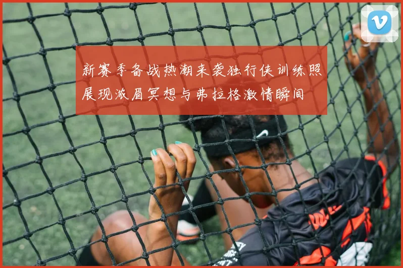 新赛季备战热潮来袭独行侠训练照展现浓眉冥想与弗拉格激情瞬间