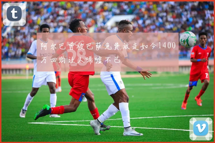 阿尔巴曾被巴萨免费放走如今1400万回购让人唏嘘不已