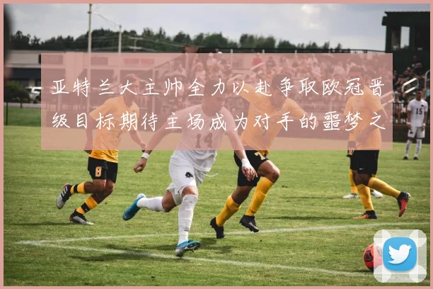 亚特兰大主帅全力以赴争取欧冠晋级目标期待主场成为对手的噩梦之地