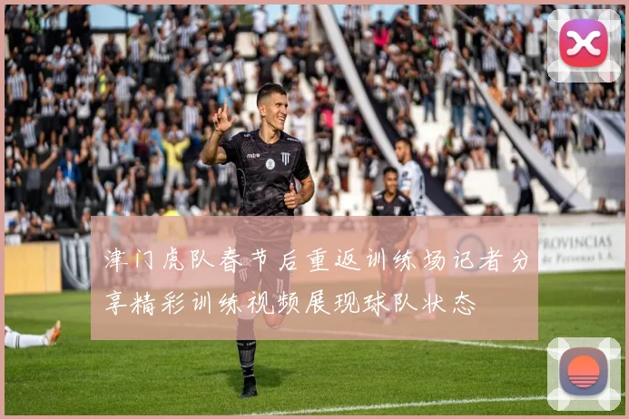 津门虎队春节后重返训练场记者分享精彩训练视频展现球队状态