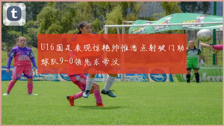U16国足表现惊艳帅惟浩点射破门助球队9-0领先东帝汶