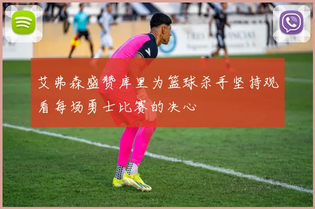 艾弗森盛赞库里为篮球杀手坚持观看每场勇士比赛的决心
