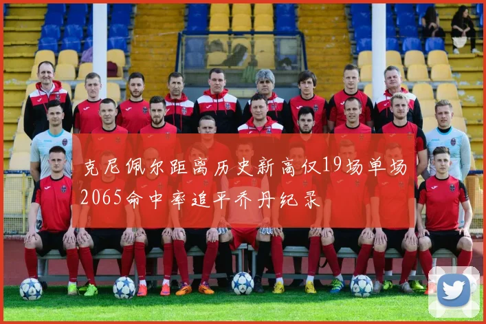 克尼佩尔距离历史新高仅19场单场2065命中率追平乔丹纪录