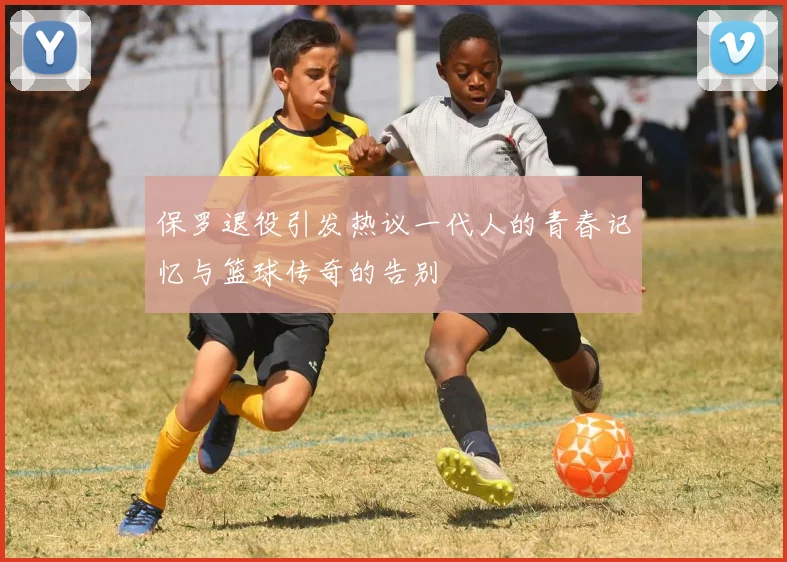 保罗退役引发热议一代人的青春记忆与篮球传奇的告别