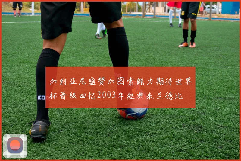 加利亚尼盛赞加图索能力期待世界杯晋级回忆2003年经典米兰德比