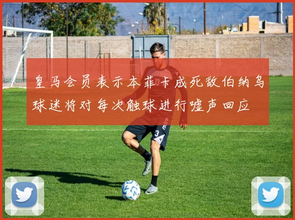 皇马会员表示本菲卡成死敌伯纳乌球迷将对每次触球进行嘘声回应