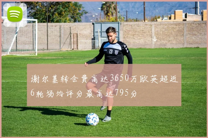 谢尔基转会费高达3650万欧英超近6轮场均评分最高达795分
