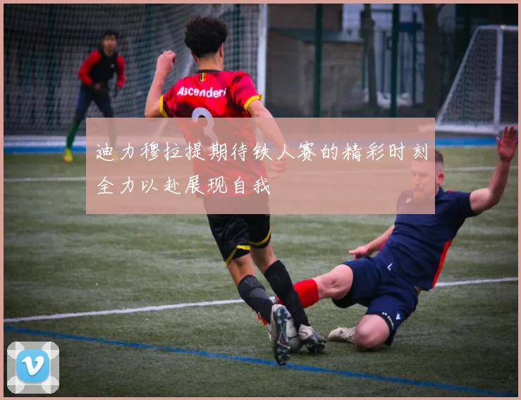 迪力穆拉提期待铁人赛的精彩时刻全力以赴展现自我