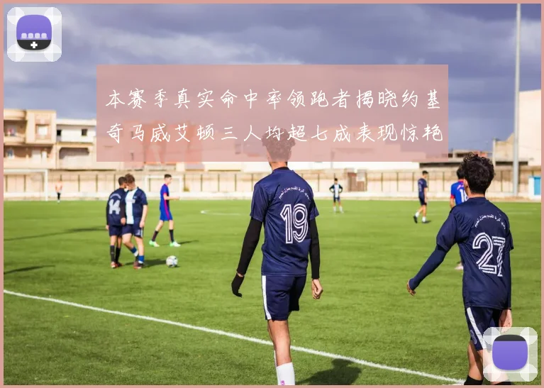 本赛季真实命中率领跑者揭晓约基奇马威艾顿三人均超七成表现惊艳