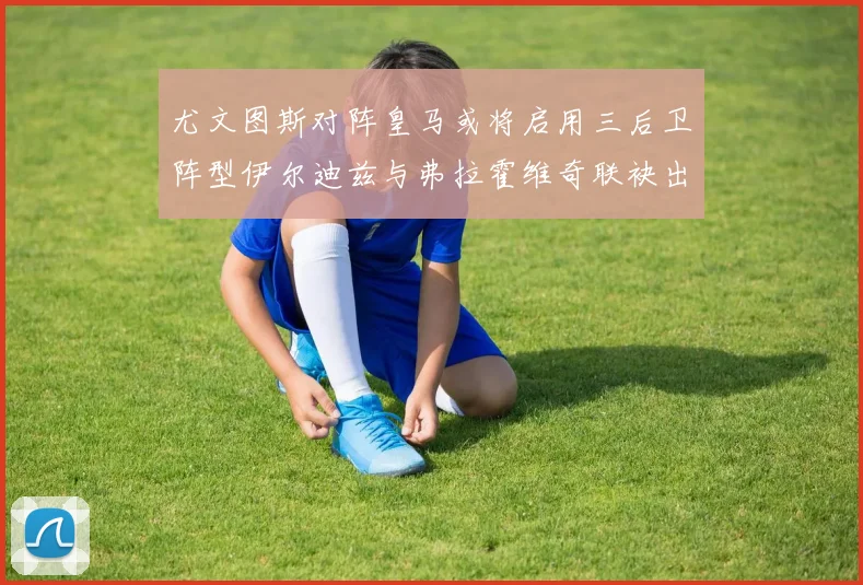 尤文图斯对阵皇马或将启用三后卫阵型伊尔迪兹与弗拉霍维奇联袂出击