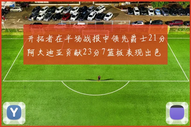 开拓者在半场战报中领先爵士21分阿夫迪亚贡献23分7篮板表现出色