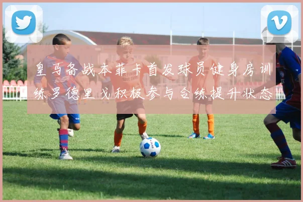 皇马备战本菲卡首发球员健身房训练罗德里戈积极参与合练提升状态