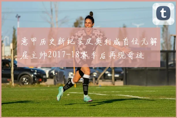 意甲历史新纪录皮奥利成首位无解雇主帅2017-18赛季后再现奇迹