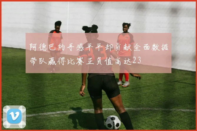 阿德巴约手感平平却贡献全面数据带队赢得比赛正负值高达23