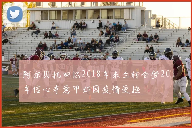 阿尔贝托回忆2018年米兰转会梦20年信心夺意甲却因疫情受挫
