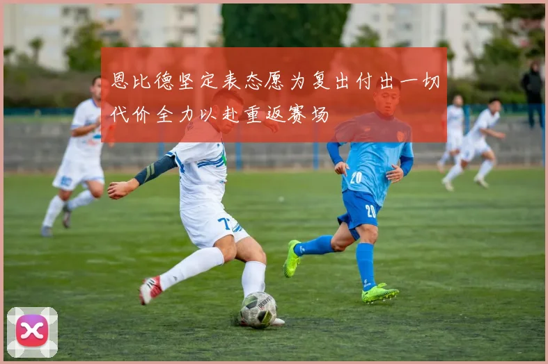 恩比德坚定表态愿为复出付出一切代价全力以赴重返赛场