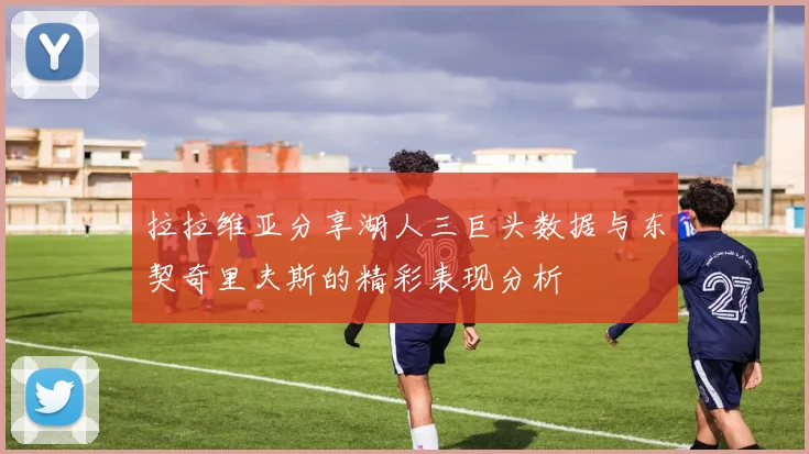 拉拉维亚分享湖人三巨头数据与东契奇里夫斯的精彩表现分析