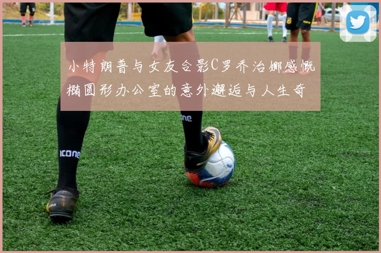 小特朗普与女友合影C罗乔治娜感慨椭圆形办公室的意外邂逅与人生奇遇