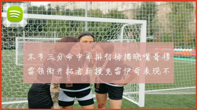 末节三分命中率排行榜揭晓嘴哥穆雷领衔开拓者新援克雷伊奇表现不俗