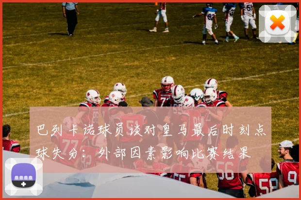 巴列卡诺球员谈对皇马最后时刻点球失分：外部因素影响比赛结果