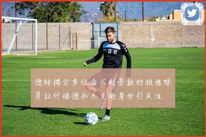 德转揭示多位含买断条款的租借球员拉什福德和杰克逊身价引关注