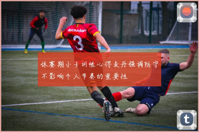 休赛期小卡训练心得麦丹强调防守不影响个人节奏的重要性