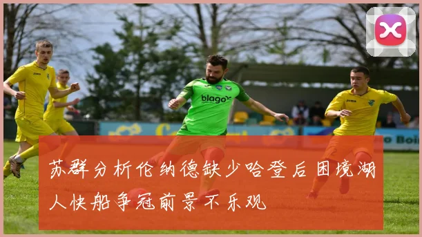 苏群分析伦纳德缺少哈登后困境湖人快船争冠前景不乐观