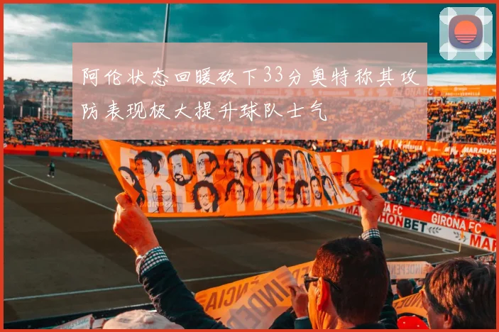 阿伦状态回暖砍下33分奥特称其攻防表现极大提升球队士气