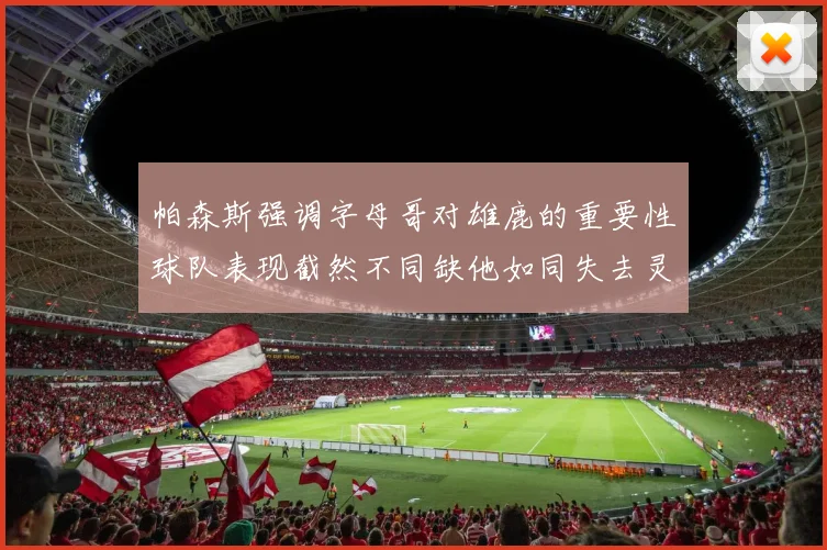 帕森斯强调字母哥对雄鹿的重要性球队表现截然不同缺他如同失去灵魂