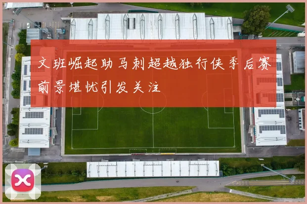 文班崛起助马刺超越独行侠季后赛前景堪忧引发关注
