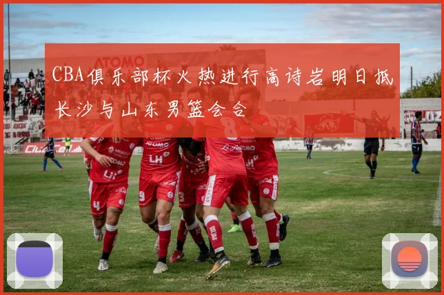 CBA俱乐部杯火热进行高诗岩明日抵长沙与山东男篮会合